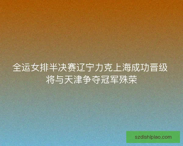 全运女排半决赛辽宁力克上海成功晋级 将与天津争夺冠军殊荣