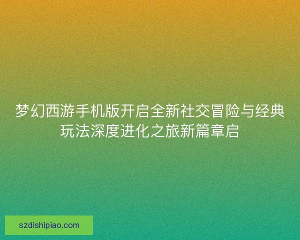 梦幻西游手机版开启全新社交冒险与经典玩法深度进化之旅新篇章启