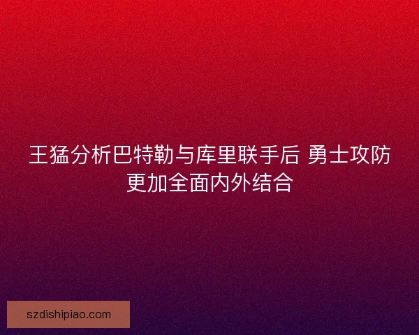 王猛分析巴特勒与库里联手后 勇士攻防更加全面内外结合