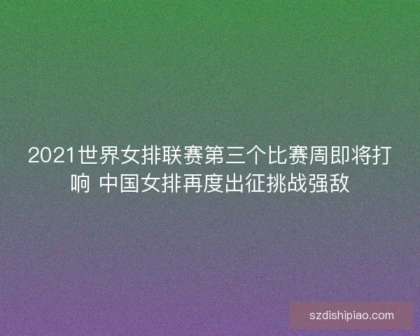 2021世界女排联赛第三个比赛周即将打响 中国女排再度出征挑战强敌