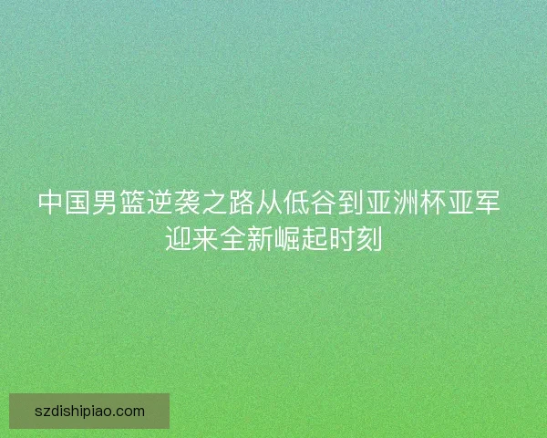 中国男篮逆袭之路从低谷到亚洲杯亚军 迎来全新崛起时刻