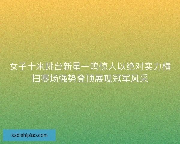 女子十米跳台新星一鸣惊人以绝对实力横扫赛场强势登顶展现冠军风采