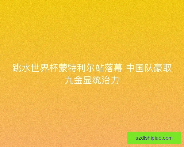 跳水世界杯蒙特利尔站落幕 中国队豪取九金显统治力
