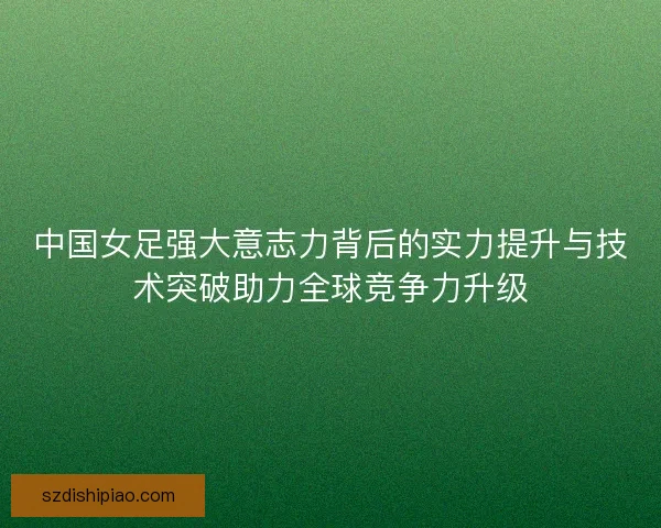 中国女足强大意志力背后的实力提升与技术突破助力全球竞争力升级