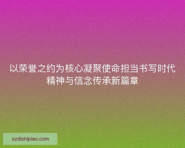 以荣誉之约为核心凝聚使命担当书写时代精神与信念传承新篇章