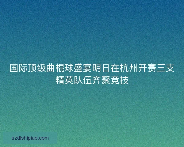 国际顶级曲棍球盛宴明日在杭州开赛三支精英队伍齐聚竞技