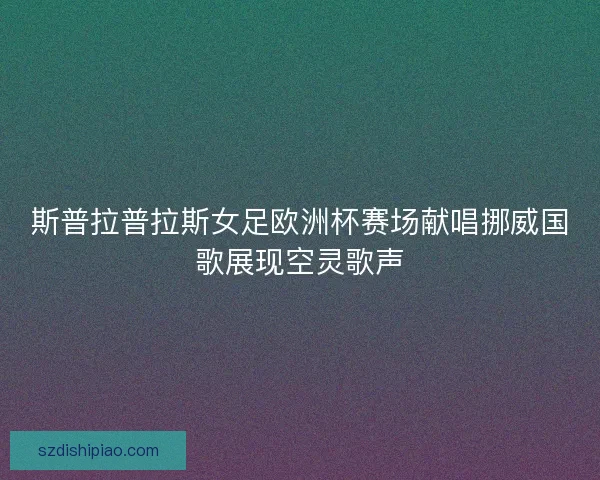 斯普拉普拉斯女足欧洲杯赛场献唱挪威国歌展现空灵歌声
