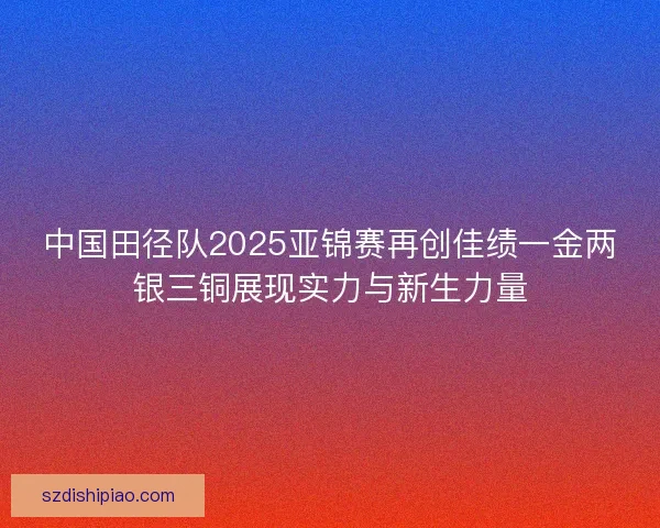 中国田径队2025亚锦赛再创佳绩一金两银三铜展现实力与新生力量