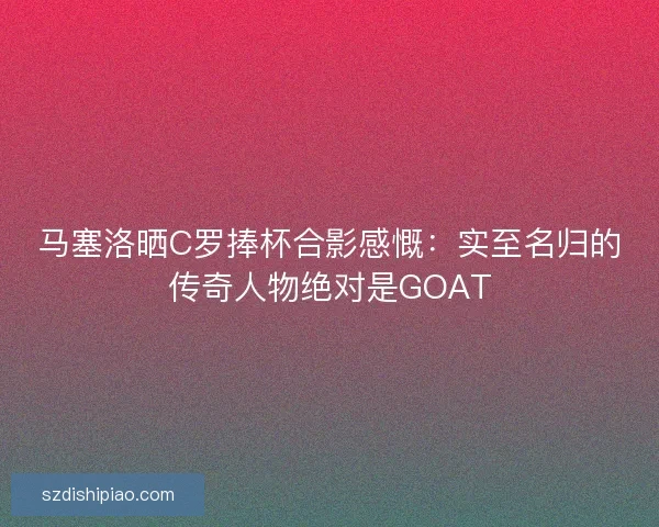 马塞洛晒C罗捧杯合影感慨:实至名归的传奇人物绝对是GOAT 马塞洛晒C罗捧杯合影感慨:实至名归的传奇人物绝对是GOAT