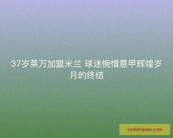 37岁莱万加盟米兰 球迷惋惜意甲辉煌岁月的终结 37岁莱万加盟米兰 球迷惋惜意甲辉煌岁月的终结
