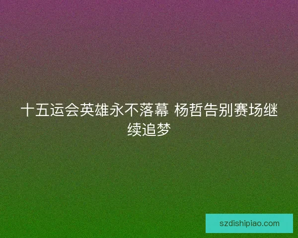 十五运会英雄永不落幕 杨哲告别赛场继续追梦 十五运会英雄永不落幕 杨哲告别赛场继续追梦