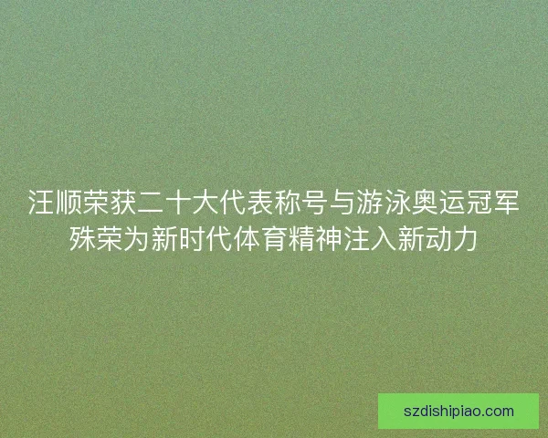 汪顺荣获二十大代表称号与游泳奥运冠军殊荣为新时代体育精神注入新动力