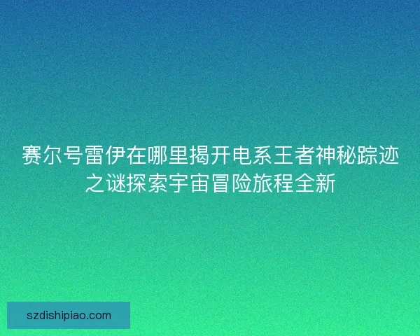 赛尔号雷伊在哪里揭开电系王者神秘踪迹之谜探索宇宙冒险旅程全新