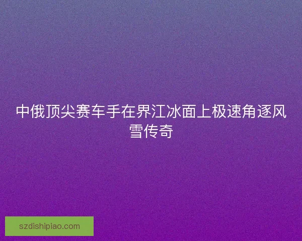 中俄顶尖赛车手在界江冰面上极速角逐风雪传奇