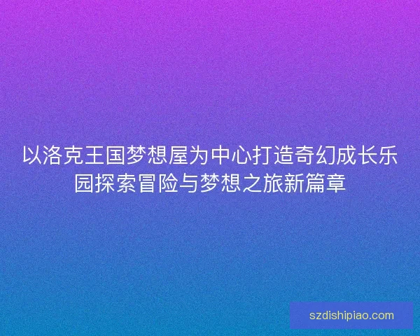 以洛克王国梦想屋为中心打造奇幻成长乐园探索冒险与梦想之旅新篇章 以洛克王国梦想屋为中心打造奇幻成长乐园探索冒险与梦想之旅新篇章