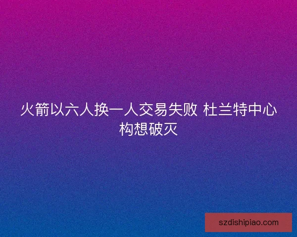 火箭以六人换一人交易失败 杜兰特中心构想破灭 火箭以六人换一人交易失败 杜兰特中心构想破灭