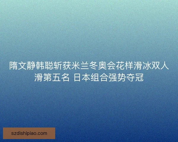 隋文静韩聪斩获米兰冬奥会花样滑冰双人滑第五名 日本组合强势夺冠 隋文静韩聪斩获米兰冬奥会花样滑冰双人滑第五名 日本组合强势夺冠