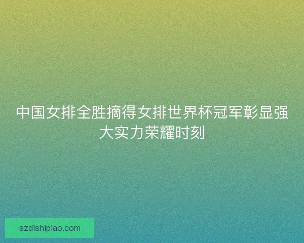 中国女排全胜摘得女排世界杯冠军彰显强大实力荣耀时刻 中国女排全胜摘得女排世界杯冠军彰显强大实力荣耀时刻