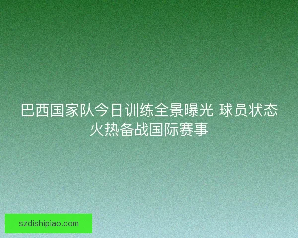 巴西国家队今日训练全景曝光 球员状态火热备战国际赛事 巴西国家队今日训练全景曝光 球员状态火热备战国际赛事